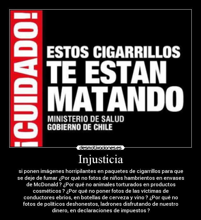 Injusticia - si ponen imágenes horripilantes en paquetes de cigarrillos para que
se deje de fumar ¿Por qué no fotos de niños hambrientos en envases
de McDonald ? ¿Por qué no animales torturados en productos
cosméticos ? ¿Por qué no poner fotos de las víctimas de
conductores ebrios, en botellas de cerveza y vino ? ¿Por qué no
fotos de políticos deshonestos, ladrones disfrutando de nuestro
dinero, en declaraciones de impuestos ?