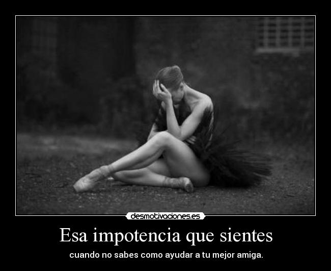 Esa impotencia que sientes - cuando no sabes como ayudar a tu mejor amiga.