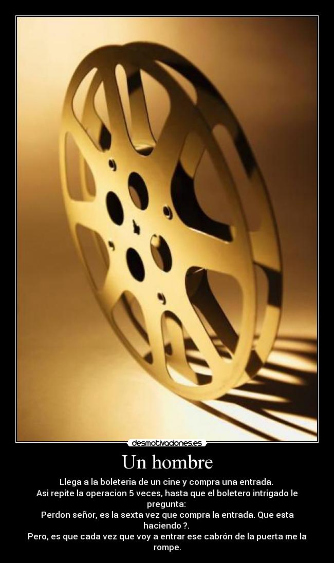 Un hombre - Llega a la boleteria de un cine y compra una entrada. 
Asi repite la operacion 5 veces, hasta que el boletero intrigado le pregunta: 
Perdon señor, es la sexta vez que compra la entrada. Que esta haciendo ?. 
Pero, es que cada vez que voy a entrar ese cabrón de la puerta me la rompe.