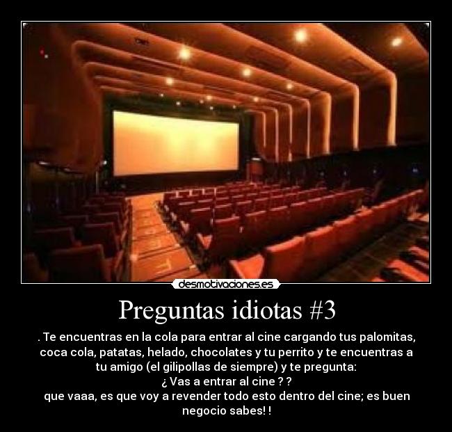 Preguntas idiotas #3 - . Te encuentras en la cola para entrar al cine cargando tus palomitas,
coca cola, patatas, helado, chocolates y tu perrito y te encuentras a
tu amigo (el gilipollas de siempre) y te pregunta:
¿ Vas a entrar al cine ? ?
que vaaa, es que voy a revender todo esto dentro del cine; es buen
negocio sabes! !