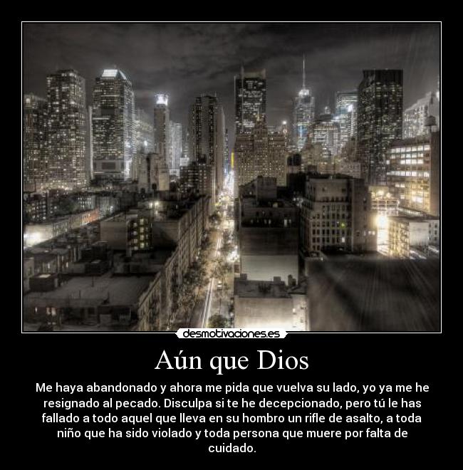 Aún que Dios - Me haya abandonado y ahora me pida que vuelva su lado, yo ya me he
resignado al pecado. Disculpa si te he decepcionado, pero tú le has
fallado a todo aquel que lleva en su hombro un rifle de asalto, a toda
niño que ha sido violado y toda persona que muere por falta de
cuidado.