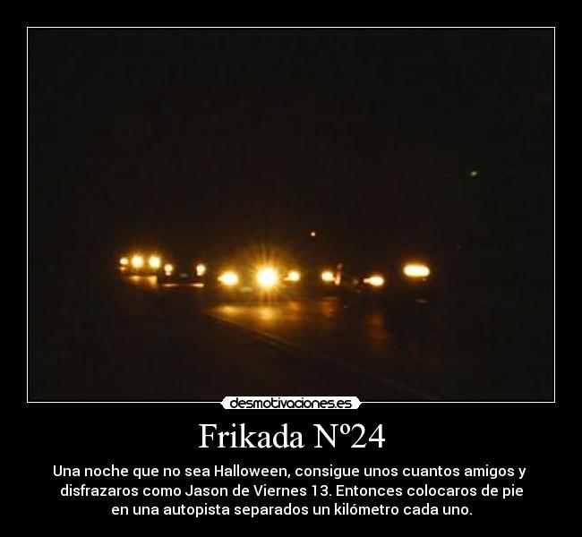 Frikada Nº24 - Una noche que no sea Halloween, consigue unos cuantos amigos y 
disfrazaros como Jason de Viernes 13. Entonces colocaros de pie
en una autopista separados un kilómetro cada uno.