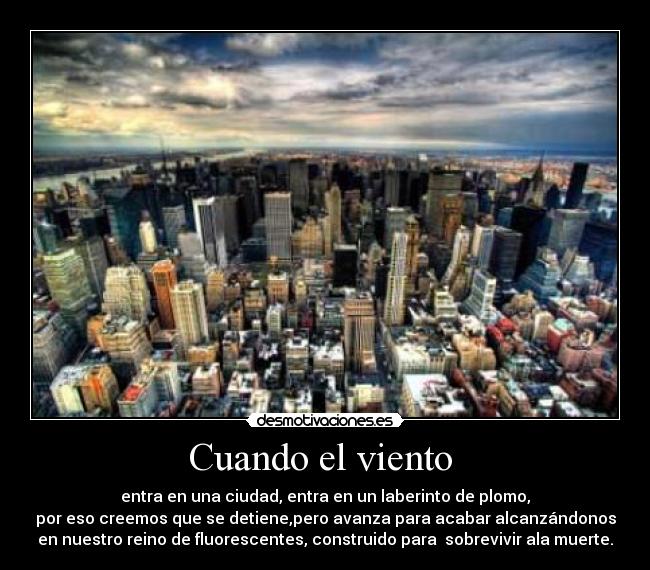Cuando el viento  - entra en una ciudad, entra en un laberinto de plomo,
por eso creemos que se detiene,pero avanza para acabar alcanzándonos
en nuestro reino de fluorescentes, construido para  sobrevivir ala muerte.