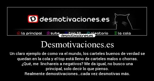 Desmotivaciones.es - Un claro ejemplo de como va el mundo, los carteles buenos de verdad se
quedan en la cola y el top está lleno de carteles malos o chorras.
¿Qué, me linchareis a negativos? Me da igual, no busco una
principal, solo decir lo que pienso.
Realmente demostivaciones...cada vez desmotivas más.