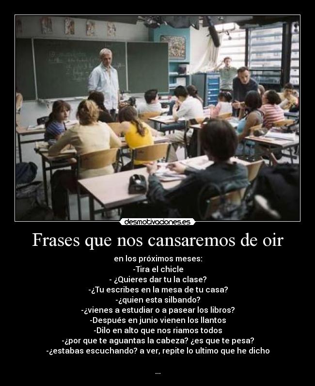 Frases que nos cansaremos de oir - en los próximos meses:
-Tira el chicle
- ¿Quieres dar tu la clase?
-¿Tu escribes en la mesa de tu casa?
-¿quien esta silbando?
-¿vienes a estudiar o a pasear los libros?
-Después en junio vienen los llantos
-Dilo en alto que nos riamos todos
-¿por que te aguantas la cabeza? ¿es que te pesa?
-¿estabas escuchando? a ver, repite lo ultimo que he dicho

...