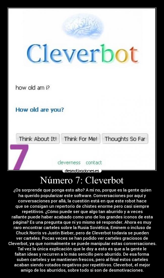 Número 7: Cleverbot - ¿Os sorprende que ponga esto alto? A mi no, porque es la gente quien
ha querido popularizar este software. Conversaciones por aquí y
conversaciones por allá, la cuestión está en que este robot hace
que se consigan un repertorio de chistes enorme pero casi siempre
repetitivos. ¿Cómo puede ser que algo tan aburrido y a veces
rallante puede haber acabado como uno de los grandes iconos de esta
página? Es una pregunta que ni yo mismo sé responder. Ahora es muy
raro encontrar carteles sobre la Rusia Soviética, Eminem o incluso de
Chuck Norris vs Justin Bieber, pero de Cleverbot todavía se pueden
ver carteles. Pocas veces se han podido ver carteles graciosos de
Cleverbot, ya que normalmente se puede manipular estas conversaciones.
Tal vez la única explicación que le doy a esto es que a la gente le
faltan ideas y recurren a lo más sencillo pero aburrido. De esa forma
suben carteles y se mantienen frescos, pero al final estos carteles
acaban siendo votados negativos por repetitivos. Cleverbot, el mejor
amigo de los aburridos, sobre todo si son de desmotivaciones.