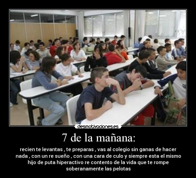7 de la mañana: - recien te levantas , te preparas , vas al colegio sin ganas de hacer
nada , con un re sueño , con una cara de culo y siempre esta el mismo
hijo de puta hiperactivo re contento de la vida que te rompe
soberanamente las pelotas