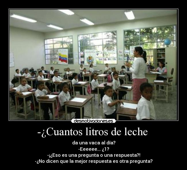 -¿Cuantos litros de leche  - da una vaca al día?
-Eeeeee... ¿1?
-¡¿Eso es una pregunta o una respuesta?!
-¿No dicen que la mejor respuesta es otra pregunta?