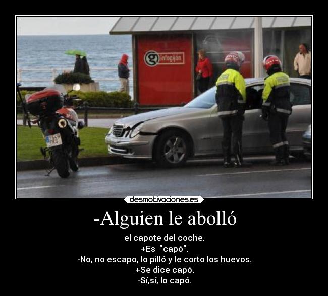 -Alguien le abolló - el capote del coche.
+Es  capó.
-No, no escapo, lo pilló y le corto los huevos.
+Se dice capó.
-Sí,sí, lo capó.