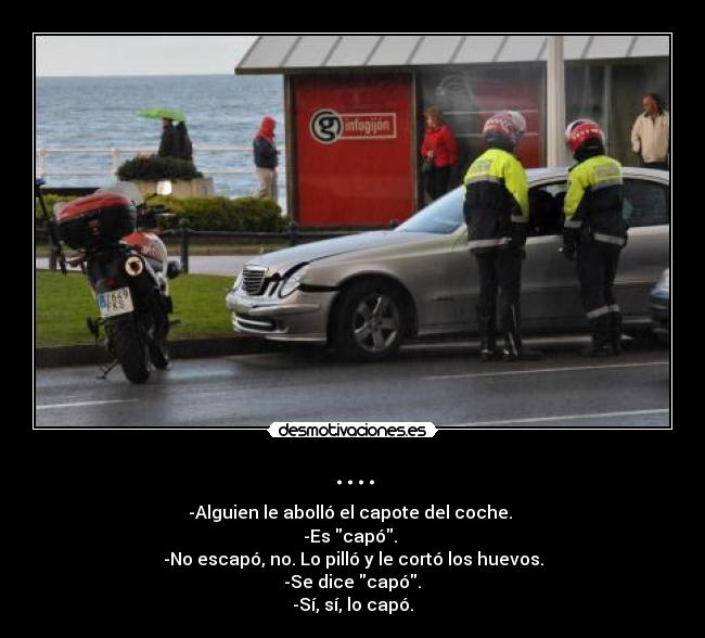 .... - -Alguien le abolló el capote del coche. 
-Es capó. 
-No escapó, no. Lo pilló y le cortó los huevos.
 -Se dice capó. 
-Sí, sí, lo capó.