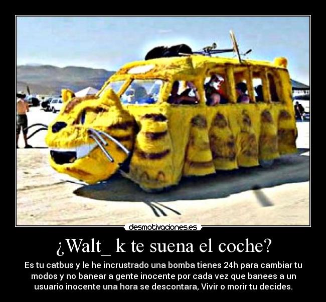 ¿Walt_ k te suena el coche? - Es tu catbus y le he incrustrado una bomba tienes 24h para cambiar tu
modos y no banear a gente inocente por cada vez que banees a un
usuario inocente una hora se descontara, Vivir o morir tu decides.