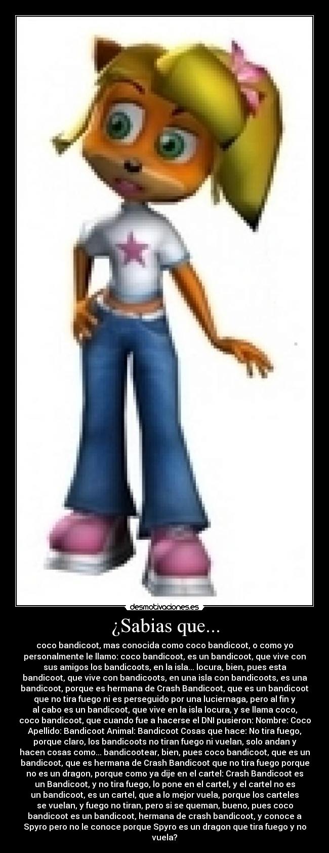 ¿Sabias que... - coco bandicoot, mas conocida como coco bandicoot, o como yo
personalmente le llamo: coco bandicoot, es un bandicoot, que vive con
sus amigos los bandicoots, en la isla... locura, bien, pues esta
bandicoot, que vive con bandicoots, en una isla con bandicoots, es una
bandicoot, porque es hermana de Crash Bandicoot, que es un bandicoot
que no tira fuego ni es perseguido por una luciernaga, pero al fin y
al cabo es un bandicoot, que vive en la isla locura, y se llama coco,
coco bandicoot, que cuando fue a hacerse el DNI pusieron: Nombre: Coco
Apellido: Bandicoot Animal: Bandicoot Cosas que hace: No tira fuego,
porque claro, los bandicoots no tiran fuego ni vuelan, solo andan y
hacen cosas como... bandicootear, bien, pues coco bandicoot, que es un
bandicoot, que es hermana de Crash Bandicoot que no tira fuego porque
no es un dragon, porque como ya dije en el cartel: Crash Bandicoot es
un Bandicoot, y no tira fuego, lo pone en el cartel, y el cartel no es
un bandicoot, es un cartel, que a lo mejor vuela, porque los carteles
se vuelan, y fuego no tiran, pero si se queman, bueno, pues coco
bandicoot es un bandicoot, hermana de crash bandicoot, y conoce a
Spyro pero no le conoce porque Spyro es un dragon que tira fuego y no
vuela?