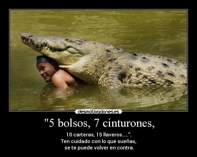 5 bolsos, 7 cinturones, - 10 carteras, 15 llaveros......
Ten cuidado con lo que sueñas,
se te puede volver en contra.