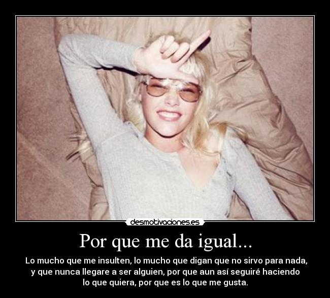 Por que me da igual... -  Lo mucho que me insulten, lo mucho que digan que no sirvo para nada,
y que nunca llegare a ser alguien, por que aun así seguiré haciendo
lo que quiera, por que es lo que me gusta.