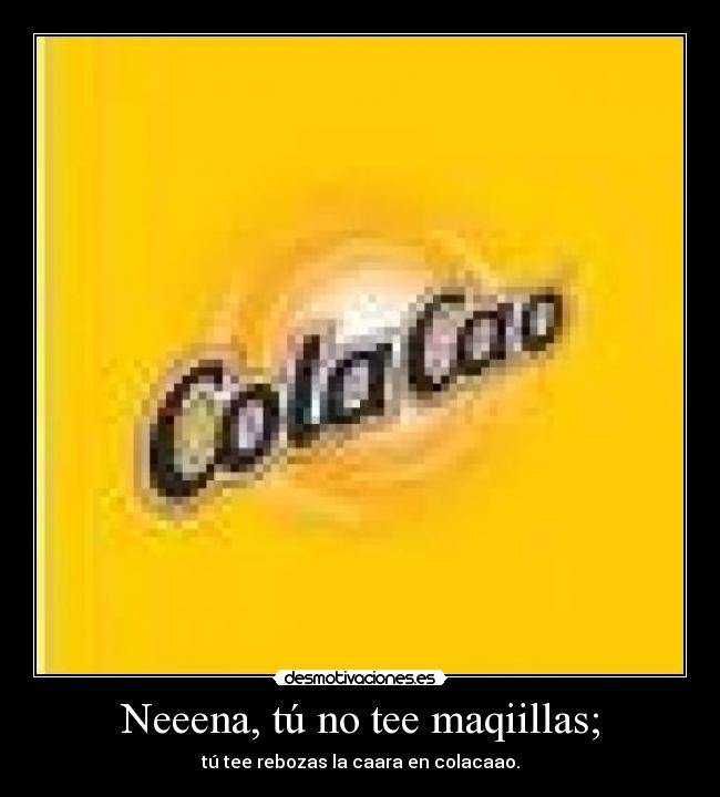 Neeena, tú no tee maqiillas; - tú tee rebozas la caara en colacaao.