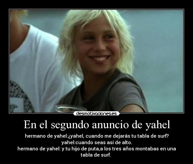 En el segundo anuncio de yahel - hermano de yahel:¿yahel, cuando me dejarás tu tabla de surf?
yahel:cuando seas así de alto.
hermano de yahel: y tu hijo de puta,a los tres años montabas en una tabla de surf. 