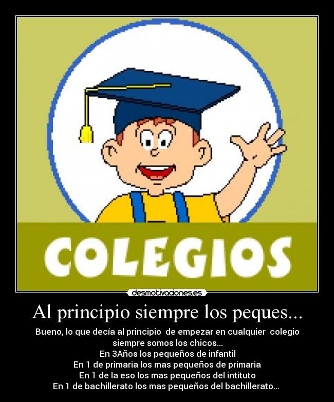 Al principio siempre los peques... - Bueno, lo que decía al principio de empezar en cualquier colegio
siempre somos los chicos...
En 3Años los pequeños de infantil
En 1 de primaria los mas pequeños de primaria
En 1 de la eso los mas pequeños del intituto
En 1 de bachillerato los mas pequeños del bachillerato...