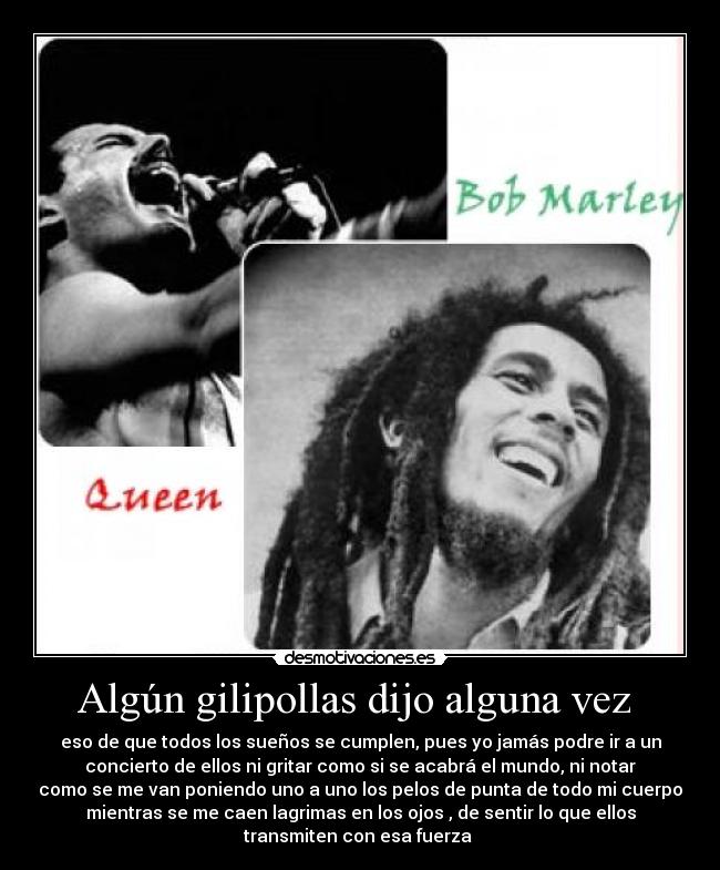 Algún gilipollas dijo alguna vez - eso de que todos los sueños se cumplen, pues yo jamás podre ir a un
concierto de ellos ni gritar como si se acabrá el mundo, ni notar
como se me van poniendo uno a uno los pelos de punta de todo mi cuerpo
mientras se me caen lagrimas en los ojos , de sentir lo que ellos
transmiten con esa fuerza