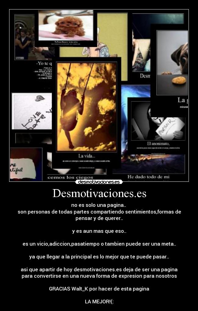 Desmotivaciones.es - no es solo una pagina..
son personas de todas partes compartiendo sentimientos,formas de
pensar y de querer..
y es aun mas que eso..
es un vicio,adiccion,pasatiempo o tambien puede ser una meta..
ya que llegar a la principal es lo mejor que te puede pasar..
asi que apartir de hoy desmotivaciones.es deja de ser una pagina
para convertirse en una nueva forma de expresion para nosotros
GRACIAS Walt_K por hacer de esta pagina
LA MEJOR!(: