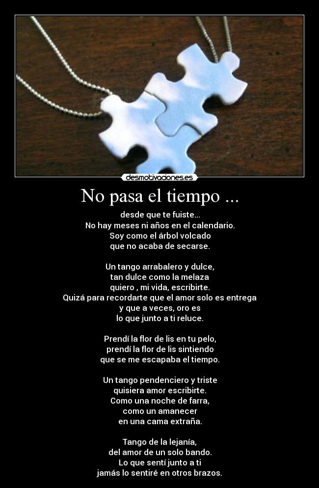 No pasa el tiempo ... - desde que te fuiste...
No hay meses ni años en el calendario.
Soy como el árbol volcado
que no acaba de secarse.
Un tango arrabalero y dulce,
tan dulce como la melaza
quiero , mi vida, escribirte.
Quizá para recordarte que el amor solo es entrega
y que a veces, oro es
lo que junto a ti reluce.
Prendí la flor de lis en tu pelo,
prendí la flor de lis sintiendo
que se me escapaba el tiempo.
Un tango pendenciero y triste
quisiera amor escribirte.
Como una noche de farra,
como un amanecer
en una cama extraña.
Tango de la lejanía,
del amor de un solo bando.
Lo que sentí junto a ti
jamás lo sentiré en otros brazos.