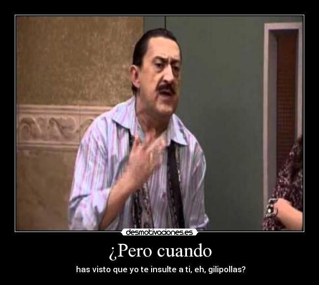 ¿Pero cuando - has visto que yo te insulte a ti, eh, gilipollas?