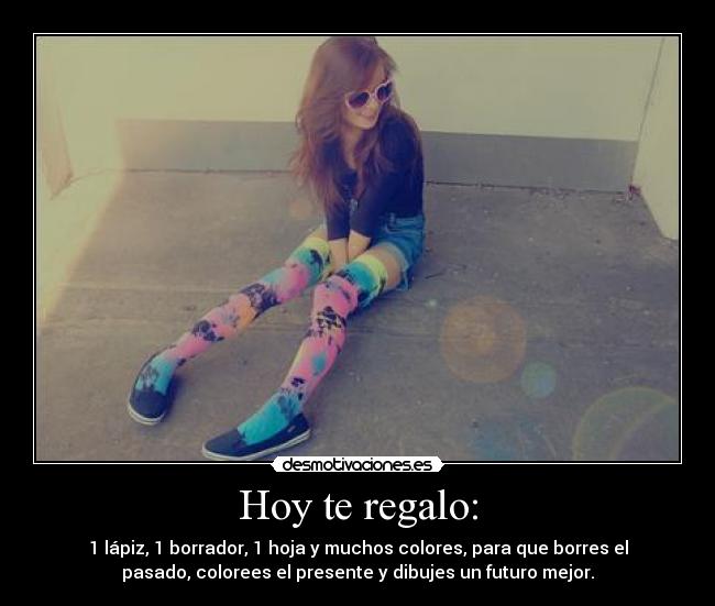 Hoy te regalo: - 1 lápiz, 1 borrador, 1 hoja y muchos colores, para que borres el
pasado, colorees el presente y dibujes un futuro mejor.