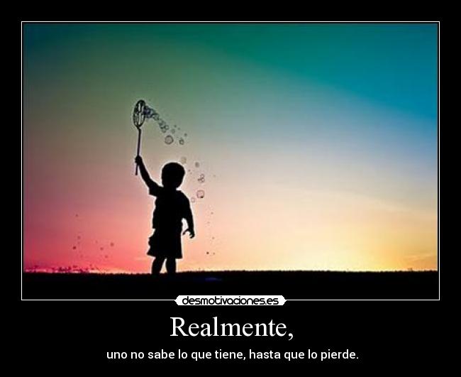 Realmente, - uno no sabe lo que tiene, hasta que lo pierde.