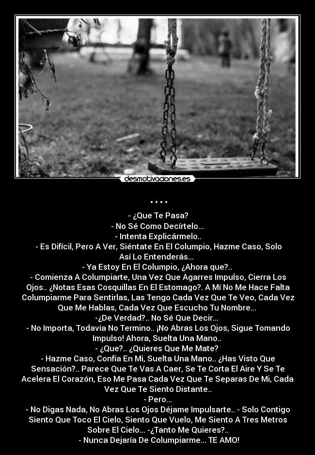 .... - - ¿Que Te Pasa?
 - No Sé Como Decírtelo... 
- Intenta Explicármelo..
 - Es Difícil, Pero A Ver, Siéntate En El Columpio, Hazme Caso, Solo
Así Lo Entenderás... 
- Ya Estoy En El Columpio, ¿Ahora que?.. 
- Comienza A Columpiarte, Una Vez Que Agarres Impulso, Cierra Los
Ojos.. ¿Notas Esas Cosquillas En El Estomago?. A Mí No Me Hace Falta
Columpiarme Para Sentirlas, Las Tengo Cada Vez Que Te Veo, Cada Vez
Que Me Hablas, Cada Vez Que Escucho Tu Nombre... 
-¿De Verdad?.. No Sé Que Decir... 
- No Importa, Todavía No Termino.. ¡No Abras Los Ojos, Sigue Tomando
Impulso! Ahora, Suelta Una Mano.. 
- ¿Que?.. ¿Quieres Que Me Mate? 
- Hazme Caso, Confía En Mi, Suelta Una Mano.. ¿Has Visto Que
Sensación?.. Parece Que Te Vas A Caer, Se Te Corta El Aire Y Se Te
Acelera El Corazón, Eso Me Pasa Cada Vez Que Te Separas De Mi, Cada
Vez Que Te Siento Distante..
 - Pero... 
- No Digas Nada, No Abras Los Ojos Déjame Impulsarte.. - Solo Contigo
Siento Que Toco El Cielo, Siento Que Vuelo, Me Siento A Tres Metros
Sobre El Cielo... -¿Tanto Me Quieres?..
 - Nunca Dejaría De Columpiarme... TE AMO!