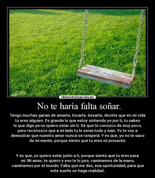  No te haría falta soñar. - Tengo muchas ganas de amarte, tocarte, besarte, decirte que en mi vida
tu eres alguien. Es grande lo que estoy sintiendo yo por ti, tu sabes
lo que digo ya no quiero estar sin ti. Sé que te conozco de muy poco,
pero reconozco que a mi lado tu lo seras todo y más. Yo te voy a
demostrar que nuestro amor nunca se romperá. Y es que, yo no te saco
de mi mente, porque siento que tu eres mi presente.


Y es que, yo quiero estar junto a ti, porque siento que tu eres para
mi. Mi amor, te quiero y eso te lo juro, caminemos de la mano,
caminemos por el mundo. Falta que me des, esa oportunidad, para que
este sueño se haga realidad..