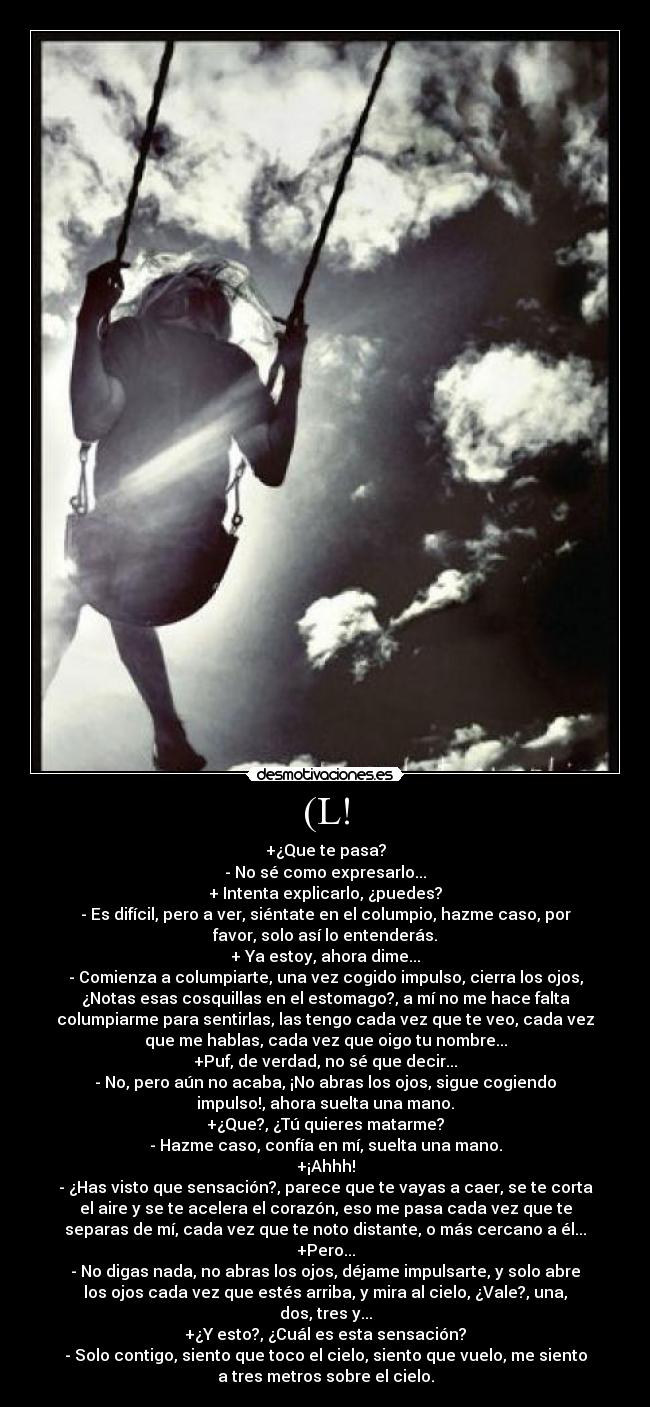 (L! - +¿Que te pasa?
- No sé como expresarlo...
+ Intenta explicarlo, ¿puedes?
- Es difícil, pero a ver, siéntate en el columpio, hazme caso, por
favor, solo así lo entenderás.
+ Ya estoy, ahora dime...
- Comienza a columpiarte, una vez cogido impulso, cierra los ojos,
¿Notas esas cosquillas en el estomago?, a mí no me hace falta
columpiarme para sentirlas, las tengo cada vez que te veo, cada vez
que me hablas, cada vez que oigo tu nombre...
+Puf, de verdad, no sé que decir...
- No, pero aún no acaba, ¡No abras los ojos, sigue cogiendo
impulso!, ahora suelta una mano.
+¿Que?, ¿Tú quieres matarme?
- Hazme caso, confía en mí, suelta una mano.
+¡Ahhh!
- ¿Has visto que sensación?, parece que te vayas a caer, se te corta
el aire y se te acelera el corazón, eso me pasa cada vez que te
separas de mí, cada vez que te noto distante, o más cercano a él...
+Pero...
- No digas nada, no abras los ojos, déjame impulsarte, y solo abre
los ojos cada vez que estés arriba, y mira al cielo, ¿Vale?, una,
dos, tres y...
+¿Y esto?, ¿Cuál es esta sensación?
- Solo contigo, siento que toco el cielo, siento que vuelo, me siento
a tres metros sobre el cielo.