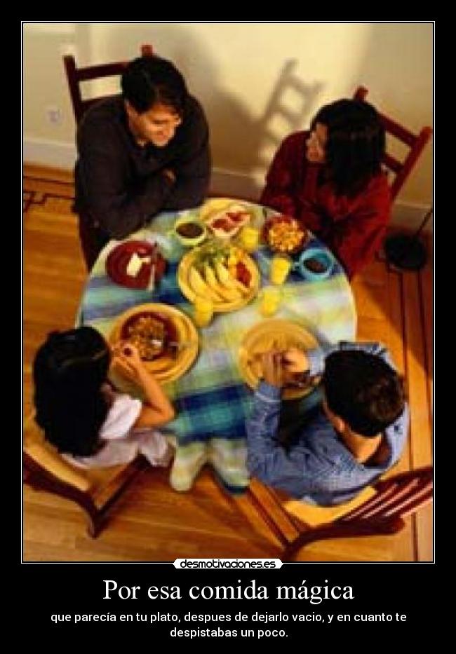 Por esa comida mágica - que parecía en tu plato, despues de dejarlo vacio, y en cuanto te despistabas un poco.
