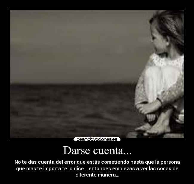 Darse cuenta... - No te das cuenta del error que estás cometiendo hasta que la persona
que mas te importa te lo dice... entonces empiezas a ver las cosas de
diferente manera...