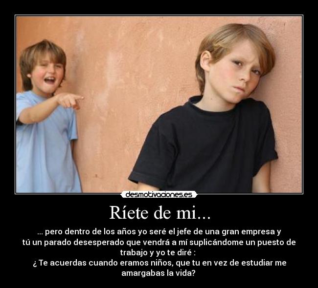 Ríete de mi... - ... pero dentro de los años yo seré el jefe de una gran empresa y
tú un parado desesperado que vendrá a mí suplicándome un puesto de
trabajo y yo te diré : 
¿ Te acuerdas cuando eramos niños, que tu en vez de estudiar me
amargabas la vida? 