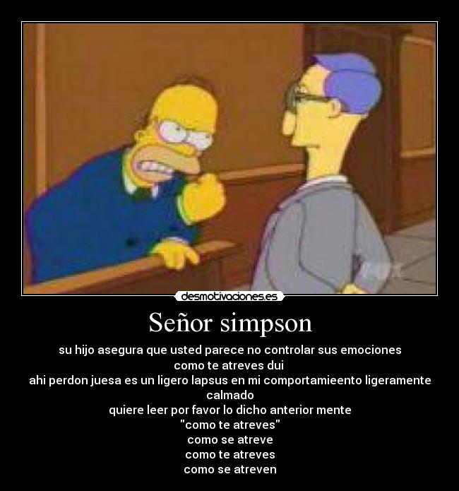 Señor simpson - su hijo asegura que usted parece no controlar sus emociones
como te atreves dui
ahi perdon juesa es un ligero lapsus en mi comportamieento ligeramente calmado
quiere leer por favor lo dicho anterior mente
como te atreves
como se atreve
como te atreves
como se atreven