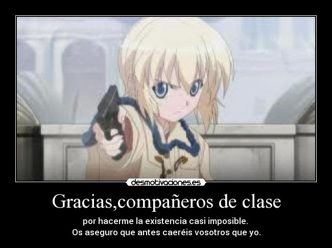 Gracias,compañeros de clase - por hacerme la existencia casi imposible.
Os aseguro que antes caeréis vosotros que yo.