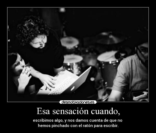 Esa sensación cuando, - escribimos algo, y nos damos cuenta de que no 
hemos pinchado con el ratón para escribir.