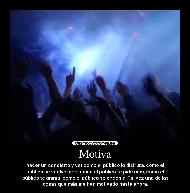 Motiva - hacer un concierto y ver como el público lo disfruta, como el
público se vuelve loco, como el público te pide más, como el
público te anima, como el público se engorila. Tal vez una de las
cosas que más me han motivado hasta ahora.