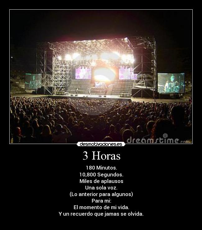 3 Horas - 180 Minutos.
10,800 Segundos.
Miles de aplausos
Una sola voz.
(Lo anterior para algunos)
Para mi:
El momento de mi vida.
Y un recuerdo que jamas se olvida.
