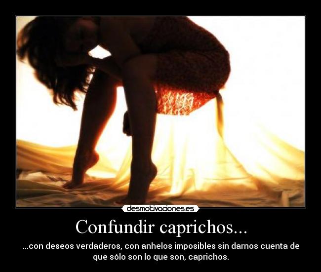 Confundir caprichos... - ...con deseos verdaderos, con anhelos imposibles sin darnos cuenta de
que sólo son lo que son, caprichos.