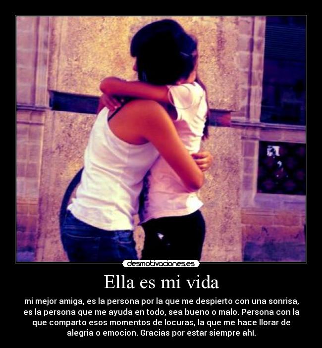 Ella es mi vida - mi mejor amiga, es la persona por la que me despierto con una sonrisa,
es la persona que me ayuda en todo, sea bueno o malo. Persona con la
que comparto esos momentos de locuras, la que me hace llorar de
alegria o emocion. Gracias por estar siempre ahí.