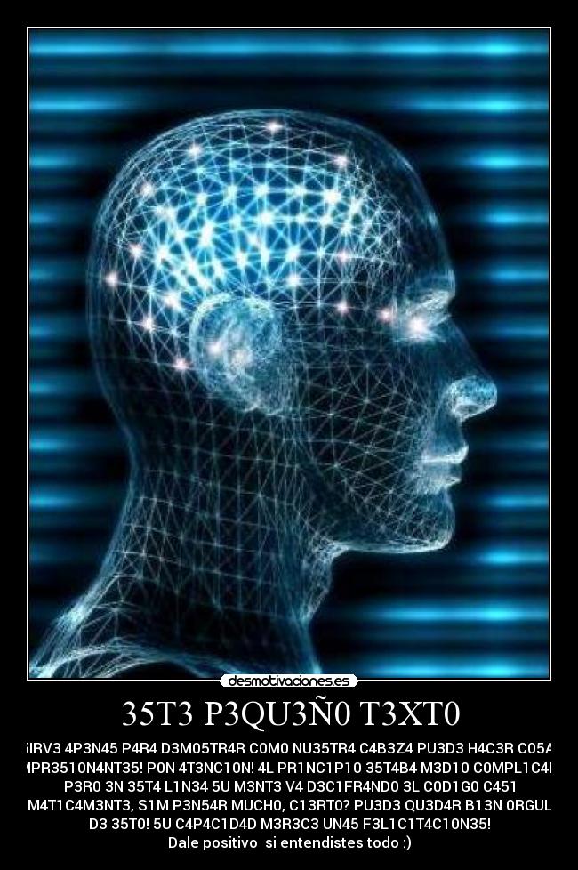 35T3 P3QU3Ñ0 T3XT0 - 5IRV3 4P3N45 P4R4 D3M05TR4R C0M0 NU35TR4 C4B3Z4 PU3D3 H4C3R C05A5
1MPR3510N4NT35! P0N 4T3NC10N! 4L PR1NC1P10 35T4B4 M3D10 C0MPL1C4D0,
P3R0 3N 35T4 L1N34 5U M3NT3 V4 D3C1FR4ND0 3L C0D1G0 C451
4UT0M4T1C4M3NT3, S1M P3N54R MUCH0, C13RT0? PU3D3 QU3D4R B13N 0RGULL050
D3 35T0! 5U C4P4C1D4D M3R3C3 UN45 F3L1C1T4C10N35!
Dale positivo si entendistes todo :)