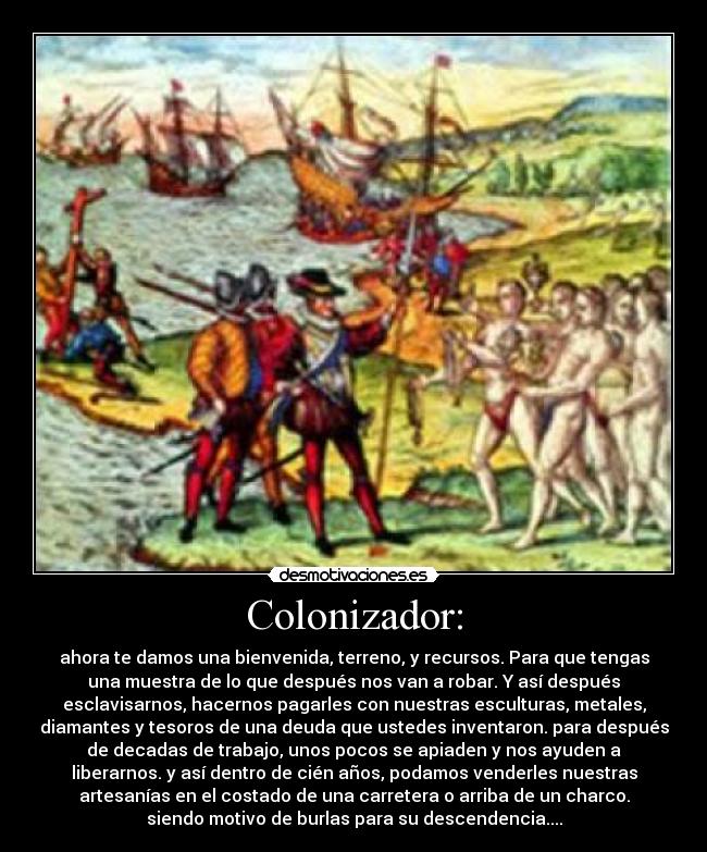 Colonizador: - ahora te damos una bienvenida, terreno, y recursos. Para que tengas
una muestra de lo que después nos van a robar. Y así después
esclavisarnos, hacernos pagarles con nuestras esculturas, metales,
diamantes y tesoros de una deuda que ustedes inventaron. para después
de decadas de trabajo, unos pocos se apiaden y nos ayuden a
liberarnos. y así dentro de cién años, podamos venderles nuestras
artesanías en el costado de una carretera o arriba de un charco.
siendo motivo de burlas para su descendencia....