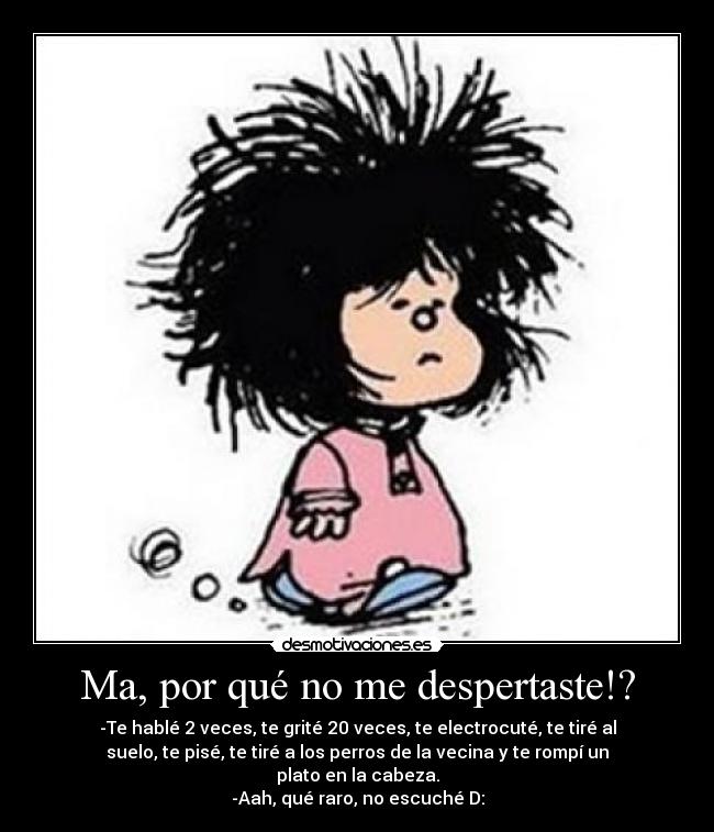 Ma, por qué no me despertaste!? - -Te hablé 2 veces, te grité 20 veces, te electrocuté, te tiré al
suelo, te pisé, te tiré a los perros de la vecina y te rompí un
plato en la cabeza.
-Aah, qué raro, no escuché D: