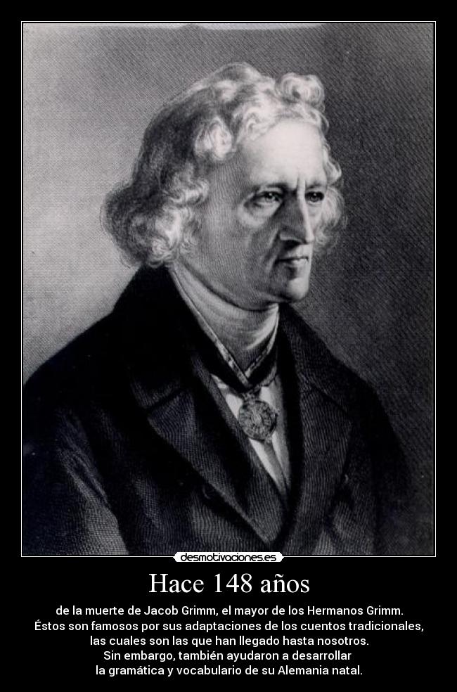 Hace 148 años - de la muerte de Jacob Grimm, el mayor de los Hermanos Grimm.
Éstos son famosos por sus adaptaciones de los cuentos tradicionales,
las cuales son las que han llegado hasta nosotros.
Sin embargo, también ayudaron a desarrollar 
la gramática y vocabulario de su Alemania natal.
