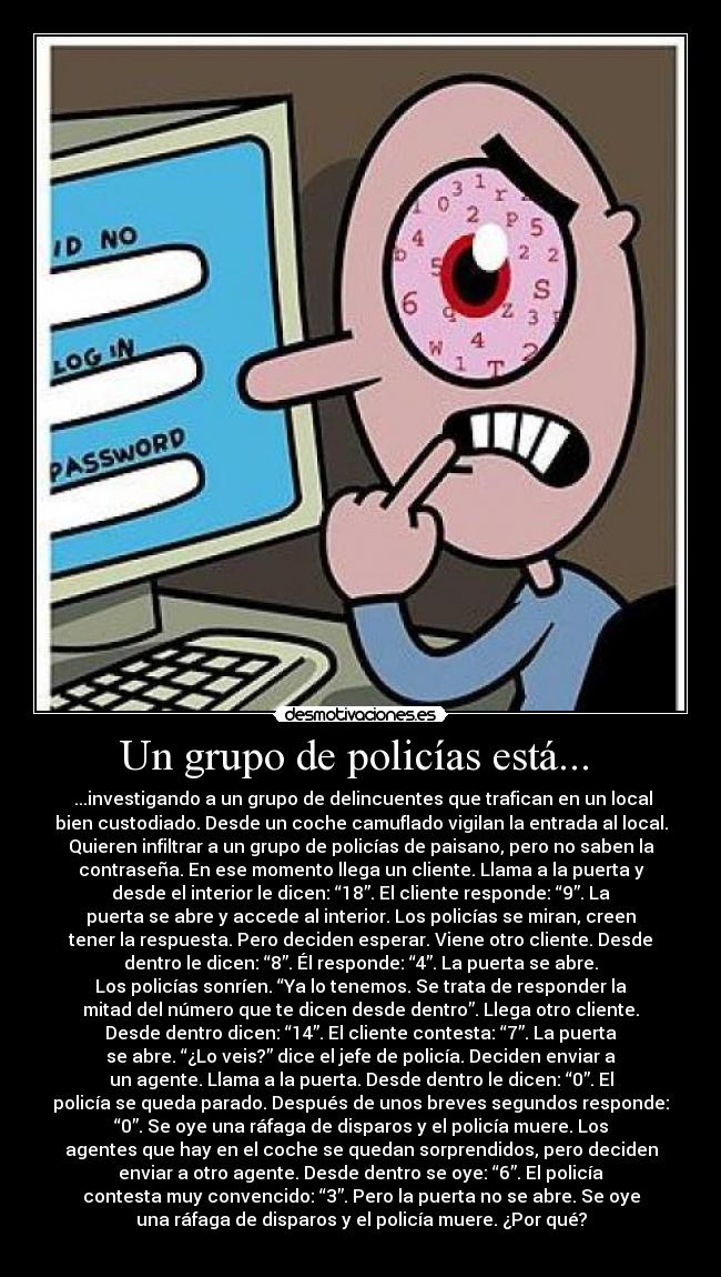 Un grupo de policías está...  -  ...investigando a un grupo de delincuentes que trafican en un local
bien custodiado. Desde un coche camuflado vigilan la entrada al local.
Quieren infiltrar a un grupo de policías de paisano, pero no saben la
contraseña. En ese momento llega un cliente. Llama a la puerta y
desde el interior le dicen: “18”. El cliente responde: “9”. La
puerta se abre y accede al interior. Los policías se miran, creen
tener la respuesta. Pero deciden esperar. Viene otro cliente. Desde
dentro le dicen: “8”. Él responde: “4”. La puerta se abre.
Los policías sonríen. “Ya lo tenemos. Se trata de responder la
mitad del número que te dicen desde dentro”. Llega otro cliente.
Desde dentro dicen: “14”. El cliente contesta: “7”. La puerta
se abre. “¿Lo veis?” dice el jefe de policía. Deciden enviar a
un agente. Llama a la puerta. Desde dentro le dicen: “0”. El
policía se queda parado. Después de unos breves segundos responde:
“0”. Se oye una ráfaga de disparos y el policía muere. Los
agentes que hay en el coche se quedan sorprendidos, pero deciden
enviar a otro agente. Desde dentro se oye: “6”. El policía
contesta muy convencido: “3”. Pero la puerta no se abre. Se oye
una ráfaga de disparos y el policía muere. ¿Por qué?
