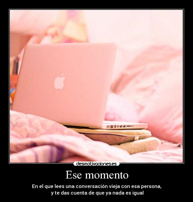 Ese momento - En el que lees una conversación vieja con esa persona,
y te das cuenta de que ya nada es igual