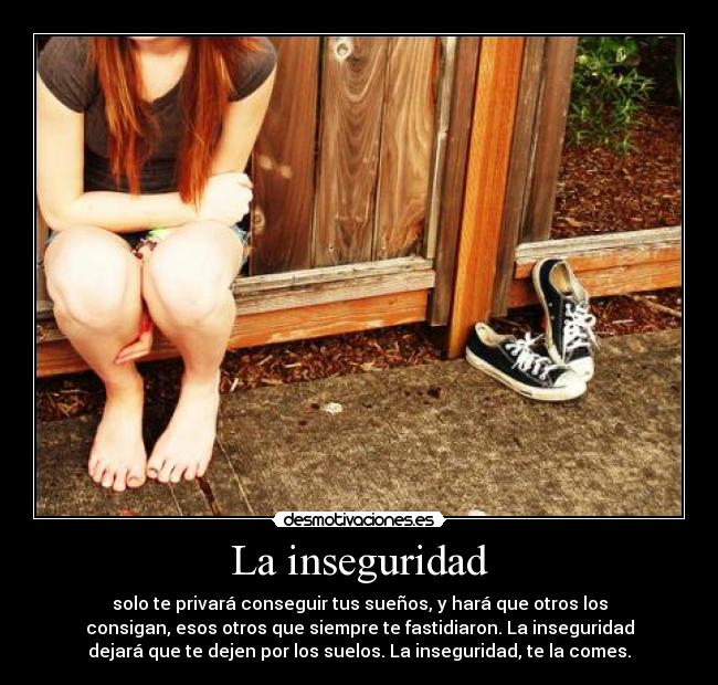 La inseguridad - solo te privará conseguir tus sueños, y hará que otros los
consigan, esos otros que siempre te fastidiaron. La inseguridad
dejará que te dejen por los suelos. La inseguridad, te la comes.
