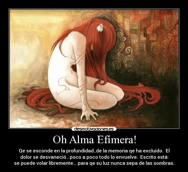 Oh Alma Efímera! - Qe se esconde en la profundidad..de la memoria qe ha excluido. El
dolor se desvaneció.. poco a poco todo lo envuelve. Escrito está:
se puede volar libremente... para qe su luz nunca sepa de las sombras.