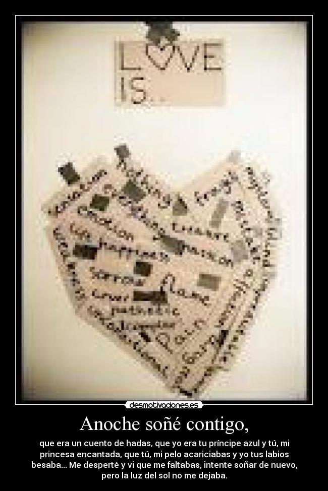Anoche soñé contigo, - que era un cuento de hadas, que yo era tu príncipe azul y tú, mi
princesa encantada, que tú, mi pelo acariciabas y yo tus labios
besaba... Me desperté y vi que me faltabas, intente soñar de nuevo,
pero la luz del sol no me dejaba.