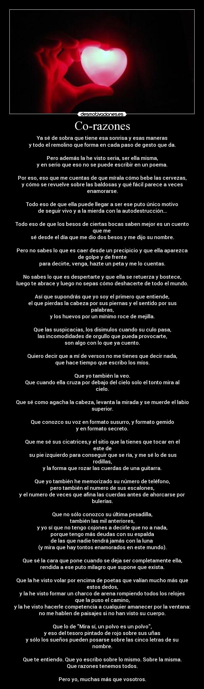 Co-razones - Ya sé de sobra que tiene esa sonrisa y esas maneras
y todo el remolino que forma en cada paso de gesto que da.

Pero además la he visto seria, ser ella misma,
y en serio que eso no se puede escribir en un poema.

Por eso, eso que me cuentas de que mírala cómo bebe las cervezas,
y cómo se revuelve sobre las baldosas y qué fácil parece a veces
enamorarse.

Todo eso de que ella puede llegar a ser ese puto único motivo
de seguir vivo y a la mierda con la autodestrucción...

Todo eso de que los besos de ciertas bocas saben mejor es un cuento
que me 
sé desde el día que me dio dos besos y me dijo su nombre.

Pero no sabes lo que es caer desde un precipicio y que ella aparezca
de golpe y de frente
para decirte, venga, hazte un peta y me lo cuentas.

No sabes lo que es despertarte y que ella se retuerza y bostece,
luego te abrace y luego no sepas cómo deshacerte de todo el mundo.

Así que supondrás que yo soy el primero que entiende,
el que pierdas la cabeza por sus piernas y el sentido por sus
palabras,
y los huevos por un mínimo roce de mejilla.

Que las suspicacias, los disimulos cuando su culo pasa,
las incomodidades de orgullo que pueda provocarte,
son algo con lo que ya cuento.

Quiero decir que a mí de versos no me tienes que decir nada,
que hace tiempo que escribo los míos.

Que yo también la veo.
Que cuando ella cruza por debajo del cielo solo el tonto mira al
cielo.

Que sé como agacha la cabeza, levanta la mirada y se muerde el labio
superior.

Que conozco su voz en formato susurro, y formato gemido
y en formato secreto.

Que me sé sus cicatrices,y el sitio que la tienes que tocar en el
este de
 su pie izquierdo para conseguir que se ría, y me sé lo de sus
rodillas,
y la forma que rozar las cuerdas de una guitarra.

Que yo también he memorizado su número de teléfono,
pero también el numero de sus escalones,
y el numero de veces que afina las cuerdas antes de ahorcarse por
bulerías.

Que no sólo conozco su última pesadilla,
también las mil anteriores,
y yo sí que no tengo cojones a decirle que no a nada,
porque tengo más deudas con su espalda
de las que nadie tendrá jamás con la luna 
(y mira que hay tontos enamorados en este mundo).

Que sé la cara que pone cuando se deja ser completamente ella,
rendida a ese puto milagro que supone que exista.

Que la he visto volar por encima de poetas que valían mucho más que
estos dedos,
y la he visto formar un charco de arena rompiendo todos los relojes
que la puso el camino,
y la he visto hacerle competencia a cualquier amanecer por la ventana:
no me hablen de paisajes si no han visto su cuerpo.

Que lo de Mira sí, un polvo es un polvo,
y eso del tesoro pintado de rojo sobre sus uñas
y sólo los sueños pueden posarse sobre las cinco letras de su
nombre.

Que te entiendo. Que yo escribo sobre lo mismo. Sobre la misma.
Que razones tenemos todos.

Pero yo, muchas más que vosotros.